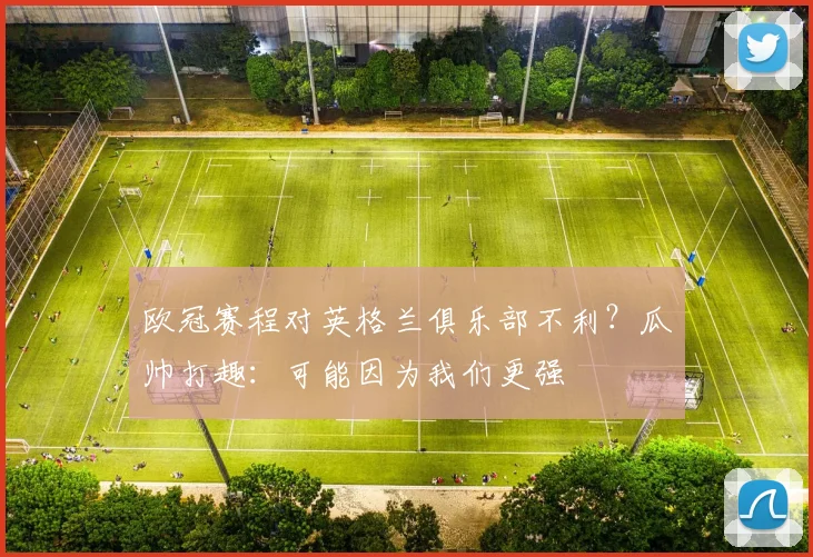 欧冠赛程对英格兰俱乐部不利？瓜帅打趣：可能因为我们更强